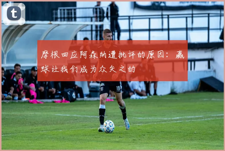 摩根回应阿森纳遭批评的原因：赢球让我们成为众矢之的