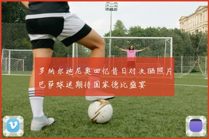 罗纳尔迪尼奥回忆昔日对决晒照片巴萨球迷期待国家德比盛宴