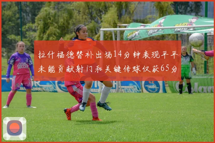 拉什福德替补出场14分钟表现平平未能贡献射门和关键传球仅获65分