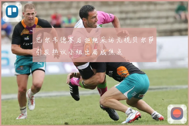 巴尔韦德赛后拒绝采访无视贝尔萨引发热议小组出局成焦点