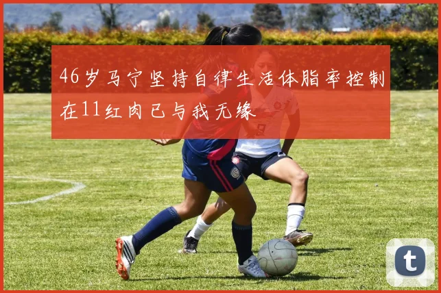 46岁马宁坚持自律生活体脂率控制在11红肉已与我无缘