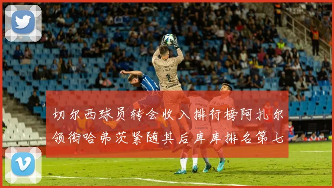 切尔西球员转会收入排行榜阿扎尔领衔哈弗茨紧随其后库库排名第七