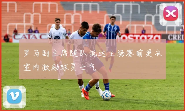 罗马副主席随队抵达主场赛前更衣室内激励球员士气