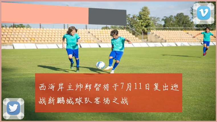 西海岸主帅郑智将于7月11日复出迎战新鹏城球队客场之战