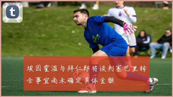 埃因霍温与拜仁即将谈判塞巴里转会事宜尚未确定具体金额