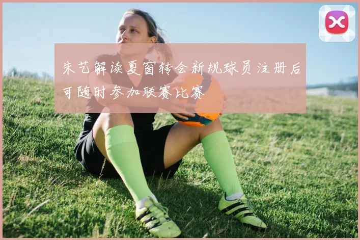 朱艺解读夏窗转会新规球员注册后可随时参加联赛比赛