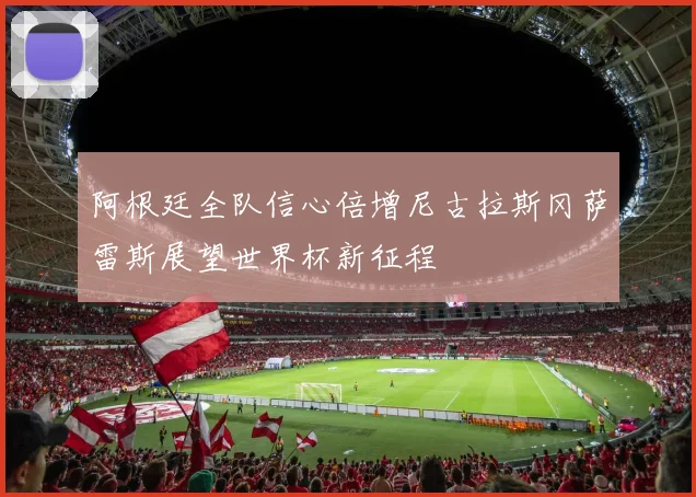 阿根廷全队信心倍增尼古拉斯冈萨雷斯展望世界杯新征程