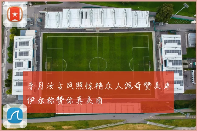 李月汝古风照惊艳众人佩奇赞美库伊尔称赞你真美丽