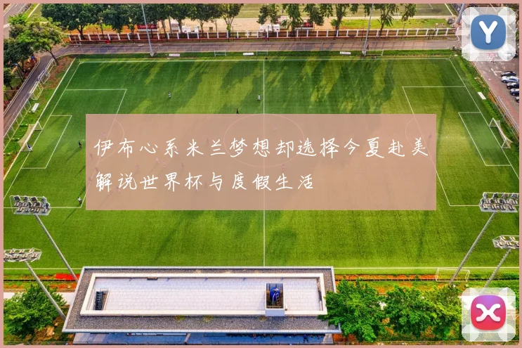 伊布心系米兰梦想却选择今夏赴美解说世界杯与度假生活