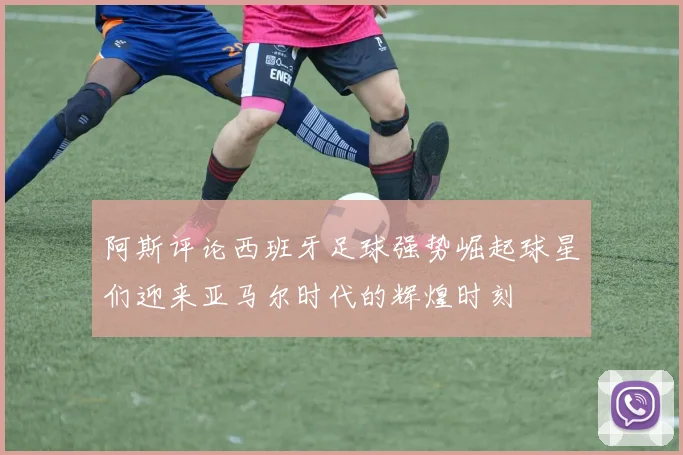 阿斯评论西班牙足球强势崛起球星们迎来亚马尔时代的辉煌时刻