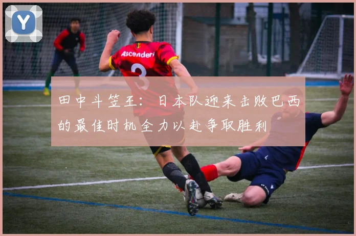 田中斗笠王：日本队迎来击败巴西的最佳时机全力以赴争取胜利