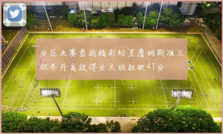 分区决赛首战精彩纷呈詹姆斯准三双乔丹高效得分文班狂砍41分