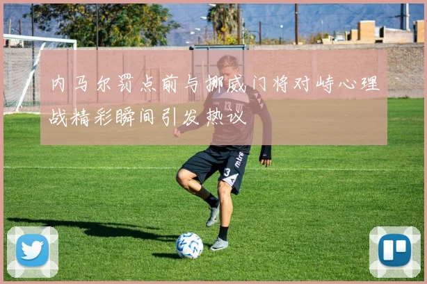 内马尔罚点前与挪威门将对峙心理战精彩瞬间引发热议