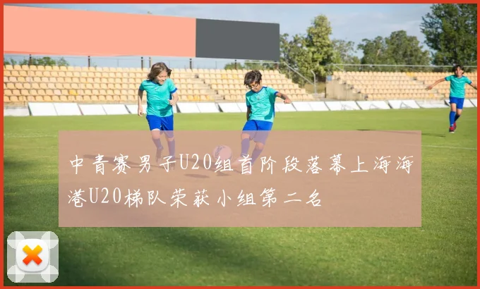 中青赛男子U20组首阶段落幕上海海港U20梯队荣获小组第二名