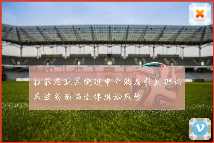 拉菲尼亚因绕过中介购房引发舆论风波或面临法律诉讼风险